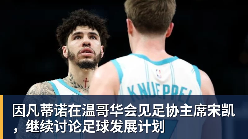 九游体育因凡蒂诺在温哥华会见足协主席宋凯，继续讨论足球发展计划
