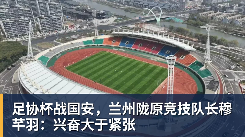 九游体育足协杯战国安，兰州陇原竞技队长穆芊羽：兴奋大于紧张